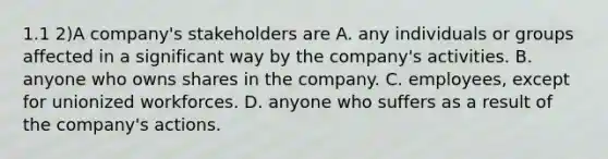 1.1 2)A company's stakeholders are A. any individuals or groups affected in a significant way by the company's activities. B. anyone who owns shares in the company. C. employees, except for unionized workforces. D. anyone who suffers as a result of the company's actions.