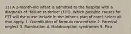 11) A 2-month-old infant is admitted to the hospital with a diagnosis of "failure to thrive" (FTT). Which possible causes for FTT will the nurse include in the infant's plan of care? Select all that apply. 1. Overdilution of formula concentrate 2. Parental neglect 3. Rumination 4. Malabsorption syndromes 5. Pica