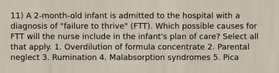 11) A 2-month-old infant is admitted to the hospital with a diagnosis of "failure to thrive" (FTT). Which possible causes for FTT will the nurse include in the infant's plan of care? Select all that apply. 1. Overdilution of formula concentrate 2. Parental neglect 3. Rumination 4. Malabsorption syndromes 5. Pica