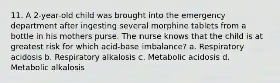 11. A 2-year-old child was brought into the emergency department after ingesting several morphine tablets from a bottle in his mothers purse. The nurse knows that the child is at greatest risk for which acid-base imbalance? a. Respiratory acidosis b. Respiratory alkalosis c. Metabolic acidosis d. Metabolic alkalosis