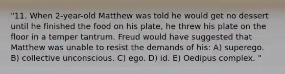 "11. When 2-year-old Matthew was told he would get no dessert until he finished the food on his plate, he threw his plate on the floor in a temper tantrum. Freud would have suggested that Matthew was unable to resist the demands of his: A) superego. B) collective unconscious. C) ego. D) id. E) Oedipus complex. "