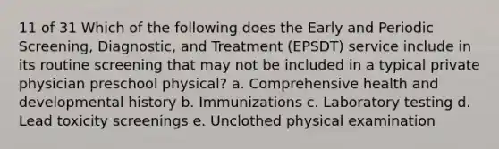 11 of 31 Which of the following does the Early and Periodic Screening, Diagnostic, and Treatment (EPSDT) service include in its routine screening that may not be included in a typical private physician preschool physical? a. Comprehensive health and developmental history b. Immunizations c. Laboratory testing d. Lead toxicity screenings e. Unclothed physical examination