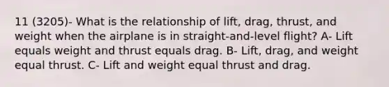 11 (3205)- What is the relationship of lift, drag, thrust, and weight when the airplane is in straight-and-level flight? A- Lift equals weight and thrust equals drag. B- Lift, drag, and weight equal thrust. C- Lift and weight equal thrust and drag.