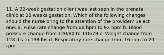 11. A 32-week gestation client was last seen in the prenatal clinic at 28 weeks'gestation. Which of the following changes should the nurse bring to the attention of the provider? Select one: a. Pulse rate change from 88 bpm to 92 bpm b. Blood pressure change from 120/80 to 118/78 c. Weight change from 128 lbs to 138 lbs d. Respiratory rate change from 16 rpm to 20 rpm