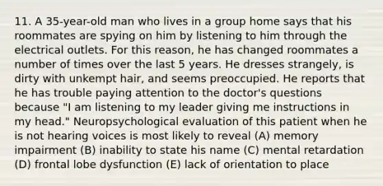 11. A 35-year-old man who lives in a group home says that his roommates are spying on him by listening to him through the electrical outlets. For this reason, he has changed roommates a number of times over the last 5 years. He dresses strangely, is dirty with unkempt hair, and seems preoccupied. He reports that he has trouble paying attention to the doctor's questions because "I am listening to my leader giving me instructions in my head." Neuropsychological evaluation of this patient when he is not hearing voices is most likely to reveal (A) memory impairment (B) inability to state his name (C) mental retardation (D) frontal lobe dysfunction (E) lack of orientation to place