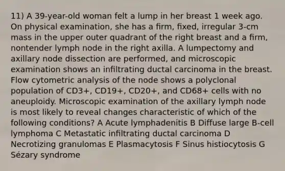 11) A 39-year-old woman felt a lump in her breast 1 week ago. On physical examination, she has a ﬁrm, ﬁxed, irregular 3-cm mass in the upper outer quadrant of the right breast and a ﬁrm, nontender lymph node in the right axilla. A lumpectomy and axillary node dissection are performed, and microscopic examination shows an inﬁltrating ductal carcinoma in the breast. Flow cytometric analysis of the node shows a polyclonal population of CD3+, CD19+, CD20+, and CD68+ cells with no aneuploidy. Microscopic examination of the axillary lymph node is most likely to reveal changes characteristic of which of the following conditions? A Acute lymphadenitis B Diffuse large B-cell lymphoma C Metastatic inﬁltrating ductal carcinoma D Necrotizing granulomas E Plasmacytosis F Sinus histiocytosis G Sézary syndrome