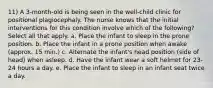 11) A 3-month-old is being seen in the well-child clinic for positional plagiocephaly. The nurse knows that the initial interventions for this condition involve which of the following? Select all that apply. a. Place the infant to sleep in the prone position. b. Place the infant in a prone position when awake (approx. 15 min.) c. Alternate the infant's head position (side of head) when asleep. d. Have the infant wear a soft helmet for 23-24 hours a day. e. Place the infant to sleep in an infant seat twice a day.