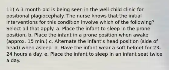 11) A 3-month-old is being seen in the well-child clinic for positional plagiocephaly. The nurse knows that the initial interventions for this condition involve which of the following? Select all that apply. a. Place the infant to sleep in the prone position. b. Place the infant in a prone position when awake (approx. 15 min.) c. Alternate the infant's head position (side of head) when asleep. d. Have the infant wear a soft helmet for 23-24 hours a day. e. Place the infant to sleep in an infant seat twice a day.