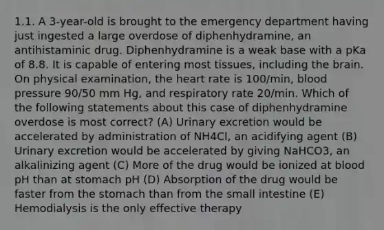 1.1. A 3-year-old is brought to the emergency department having just ingested a large overdose of diphenhydramine, an antihistaminic drug. Diphenhydramine is a weak base with a pKa of 8.8. It is capable of entering most tissues, including the brain. On physical examination, the heart rate is 100/min, blood pressure 90/50 mm Hg, and respiratory rate 20/min. Which of the following statements about this case of diphenhydramine overdose is most correct? (A) Urinary excretion would be accelerated by administration of NH4Cl, an acidifying agent (B) Urinary excretion would be accelerated by giving NaHCO3, an alkalinizing agent (C) More of the drug would be ionized at blood pH than at stomach pH (D) Absorption of the drug would be faster from the stomach than from the small intestine (E) Hemodialysis is the only effective therapy