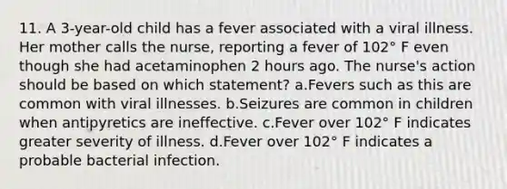 11. A 3-year-old child has a fever associated with a viral illness. Her mother calls the nurse, reporting a fever of 102° F even though she had acetaminophen 2 hours ago. The nurse's action should be based on which statement? a.Fevers such as this are common with viral illnesses. b.Seizures are common in children when antipyretics are ineffective. c.Fever over 102° F indicates greater severity of illness. d.Fever over 102° F indicates a probable bacterial infection.