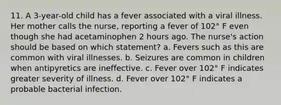 11. A 3-year-old child has a fever associated with a viral illness. Her mother calls the nurse, reporting a fever of 102° F even though she had acetaminophen 2 hours ago. The nurse's action should be based on which statement? a. Fevers such as this are common with viral illnesses. b. Seizures are common in children when antipyretics are ineffective. c. Fever over 102° F indicates greater severity of illness. d. Fever over 102° F indicates a probable bacterial infection.