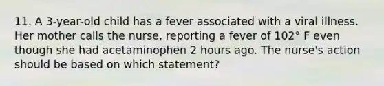 11. A 3-year-old child has a fever associated with a viral illness. Her mother calls the nurse, reporting a fever of 102° F even though she had acetaminophen 2 hours ago. The nurse's action should be based on which statement?