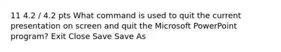 11 4.2 / 4.2 pts What command is used to quit the current presentation on screen and quit the Microsoft PowerPoint program? Exit Close Save Save As