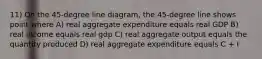 11) On the 45-degree line diagram, the 45-degree line shows point where A) real aggregate expenditure equals real GDP B) real income equals real gdp C) real aggregate output equals the quantity produced D) real aggregate expenditure equals C + I