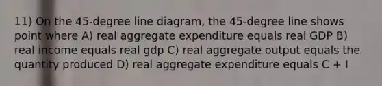 11) On the 45-degree line diagram, the 45-degree line shows point where A) real aggregate expenditure equals real GDP B) real income equals real gdp C) real aggregate output equals the quantity produced D) real aggregate expenditure equals C + I