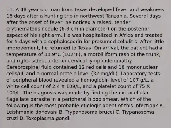 11. A 48-year-old man from Texas developed fever and weakness 16 days after a hunting trip in northwest Tanzania. Several days after the onset of fever, he noticed a raised, tender, erythematous nodule (6-8 cm in diameter) on the posterior aspect of his right arm. He was hospitalized in Africa and treated for 5 days with a cephalosporin for presumed cellulitis. After little improvement, he returned to Texas. On arrival, the patient had a temperature of 38.9°C (102°F), a morbilliform rash of the trunk, and right- sided, anterior cervical lymphadenopathy. Cerebrospinal fluid contained 12 red cells and 18 mononuclear cells/uL and a normal protein level (32 mg/dL). Laboratory tests of peripheral blood revealed a hemoglobin level of 107 g/L, a white cell count of 2.4 X 109/L, and a platelet count of 75 X 109/L. The diagnosis was made by finding the extracellular flagellate parasite in a peripheral blood smear. Which of the following is the most probable etiologic agent of this infection? A. Leishmania donovani B. Trypanosoma brucei C. Tiypanosoma cruzi D. Toxoplasma gondii