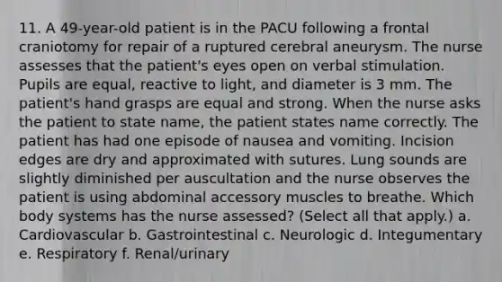 11. A 49-year-old patient is in the PACU following a frontal craniotomy for repair of a ruptured cerebral aneurysm. The nurse assesses that the patient's eyes open on verbal stimulation. Pupils are equal, reactive to light, and diameter is 3 mm. The patient's hand grasps are equal and strong. When the nurse asks the patient to state name, the patient states name correctly. The patient has had one episode of nausea and vomiting. Incision edges are dry and approximated with sutures. Lung sounds are slightly diminished per auscultation and the nurse observes the patient is using abdominal accessory muscles to breathe. Which body systems has the nurse assessed? (Select all that apply.) a. Cardiovascular b. Gastrointestinal c. Neurologic d. Integumentary e. Respiratory f. Renal/urinary