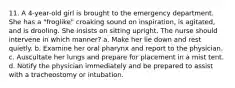 11. A 4-year-old girl is brought to the emergency department. She has a "froglike" croaking sound on inspiration, is agitated, and is drooling. She insists on sitting upright. The nurse should intervene in which manner? a. Make her lie down and rest quietly. b. Examine her oral pharynx and report to the physician. c. Auscultate her lungs and prepare for placement in a mist tent. d. Notify the physician immediately and be prepared to assist with a tracheostomy or intubation.