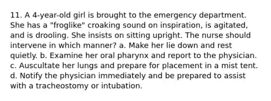 11. A 4-year-old girl is brought to the emergency department. She has a "froglike" croaking sound on inspiration, is agitated, and is drooling. She insists on sitting upright. The nurse should intervene in which manner? a. Make her lie down and rest quietly. b. Examine her oral pharynx and report to the physician. c. Auscultate her lungs and prepare for placement in a mist tent. d. Notify the physician immediately and be prepared to assist with a tracheostomy or intubation.