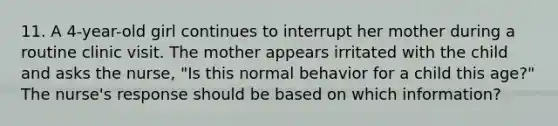 11. A 4-year-old girl continues to interrupt her mother during a routine clinic visit. The mother appears irritated with the child and asks the nurse, "Is this normal behavior for a child this age?" The nurse's response should be based on which information?