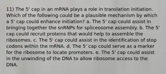 11) The 5' cap in an mRNA plays a role in translation initiation. Which of the following could be a plausible mechanism by which a 5' cap could enhance initiation? a. The 5' cap could assist in bringing together the snRNPs for spliceosome assembly. b. The 5' cap could recruit proteins that would help to assemble the ribosomes. c. The 5' cap could assist in the identification of stop codons within the mRNA. d. The 5' cap could serve as a marker for the ribosome to locate promoters. e. The 5' cap could assist in the unwinding of the DNA to allow ribosome access to the DNA.