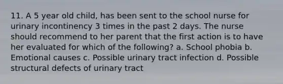 11. A 5 year old child, has been sent to the school nurse for urinary incontinency 3 times in the past 2 days. The nurse should recommend to her parent that the first action is to have her evaluated for which of the following? a. School phobia b. Emotional causes c. Possible urinary tract infection d. Possible structural defects of urinary tract