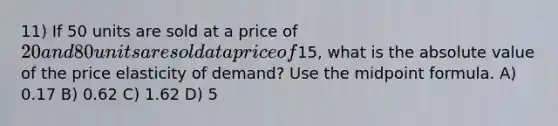 11) If 50 units are sold at a price of 20 and 80 units are sold at a price of15, what is the absolute value of the price elasticity of demand? Use the midpoint formula. A) 0.17 B) 0.62 C) 1.62 D) 5