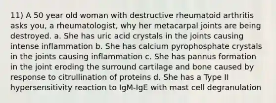 11) A 50 year old woman with destructive rheumatoid arthritis asks you, a rheumatologist, why her metacarpal joints are being destroyed. a. She has uric acid crystals in the joints causing intense inflammation b. She has calcium pyrophosphate crystals in the joints causing inflammation c. She has pannus formation in the joint eroding the surround cartilage and bone caused by response to citrullination of proteins d. She has a Type II hypersensitivity reaction to IgM-IgE with mast cell degranulation