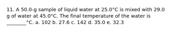 11. A 50.0-g sample of liquid water at 25.0°C is mixed with 29.0 g of water at 45.0°C. The final temperature of the water is ________°C. a. 102 b. 27.6 c. 142 d. 35.0 e. 32.3