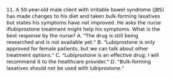 11. A 50-year-old male client with irritable bowel syndrome (JBS) has made changes to his diet and taken bulk-forming laxatives but states his symptoms have not improved. He asks the nurse iflubiprostone treatment might help his symptoms. What is the best response by the nurse? A. "The drug is still being researched and is not available yet." B. "Lubiprostone is only approved for female patients, but we can talk about other treatment options." C. "Lubiprostone is an effective drug; I will recommend it to the healthcare provider." D. "Bulk-forming laxatives should not be used with lubiprostone."