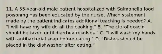 11. A 55-year-old male patient hospitalized with Salmonella food poisoning has been educated by the nurse. Which statement made by the patient indicates additional teaching is needed? A. "I will have my wife do all the cooking." B. "The ciprofloxacin should be taken until diarrhea resolves." C. "I will wash my hands with antibacterial soap before eating." D. "Dishes should be placed in the dishwasher after eating."