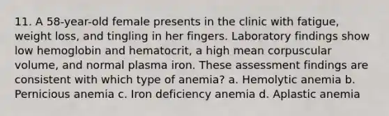 11. A 58-year-old female presents in the clinic with fatigue, weight loss, and tingling in her fingers. Laboratory findings show low hemoglobin and hematocrit, a high mean corpuscular volume, and normal plasma iron. These assessment findings are consistent with which type of anemia? a. Hemolytic anemia b. Pernicious anemia c. Iron deficiency anemia d. Aplastic anemia