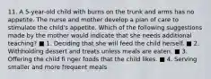 11. A 5-year-old child with burns on the trunk and arms has no appetite. The nurse and mother develop a plan of care to stimulate the child's appetite. Which of the following suggestions made by the mother would indicate that she needs additional teaching? ■ 1. Deciding that she will feed the child herself. ■ 2. Withholding dessert and treats unless meals are eaten. ■ 3. Offering the child fi nger foods that the child likes. ■ 4. Serving smaller and more frequent meals