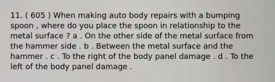 11. ( 605 ) When making auto body repairs with a bumping spoon , where do you place the spoon in relationship to the metal surface ? a . On the other side of the metal surface from the hammer side . b . Between the metal surface and the hammer . c . To the right of the body panel damage . d . To the left of the body panel damage .