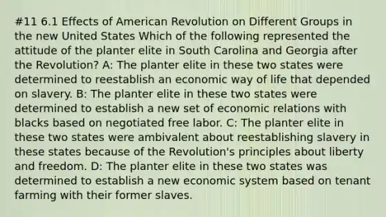 #11 6.1 Effects of American Revolution on Different Groups in the new United States Which of the following represented the attitude of the planter elite in South Carolina and Georgia after the Revolution? A: The planter elite in these two states were determined to reestablish an economic way of life that depended on slavery. B: The planter elite in these two states were determined to establish a new set of economic relations with blacks based on negotiated free labor. C: The planter elite in these two states were ambivalent about reestablishing slavery in these states because of the Revolution's principles about liberty and freedom. D: The planter elite in these two states was determined to establish a new economic system based on tenant farming with their former slaves.