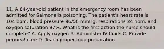 11. A 64-year-old patient in the emergency room has been admitted for Salmonella poisoning. The patient's heart rate is 104 bpm, blood pressure 96/56 mmHg, respirations 24 hpm, and oxygen saturation 97%. What is the first action the nurse should complete? A. Apply oxygen B. Administer IV fluids C. Provide perinea! care D. Teach proper food preparation