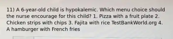 11) A 6-year-old child is hypokalemic. Which menu choice should the nurse encourage for this child? 1. Pizza with a fruit plate 2. Chicken strips with chips 3. Fajita with rice TestBankWorld.org 4. A hamburger with French fries