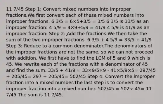 11 7/45 Step 1: Сonvert <a href='https://www.questionai.com/knowledge/kWIKppu5Yk-mixed-numbers' class='anchor-knowledge'>mixed numbers</a> into <a href='https://www.questionai.com/knowledge/k324GmXlfM-improper-fractions' class='anchor-knowledge'><a href='https://www.questionai.com/knowledge/kIVmowfJvq-improper-fraction' class='anchor-knowledge'>improper fraction</a>s</a>.We first convert each of these mixed numbers into improper fractions. 6 3/5 = 6×5+3/5 = 3/5 6 3/5 is 33/5 as an improper fraction: 4 5/9 = 4×9+5/9 = 41/9 4 5/9 is 41/9 as an improper fraction: Step 2: ِAdd the fractions.We then take the sum of the two improper fractions. 6 3/5 + 4 5/9 = 33/5 + 41/9 Step 3: Reduce to a common denominator.The denominators of the improper fractions are not the same, so we can not proceed with addition. We first have to find the LCM of 5 and 9 which is 45. We rewrite each of the fractions with a denominator of 45 and find the sum. 33/5 + 41/9 = 33×9/5×9 - 41×5/9×5= 297/45 + 205/45= 297 + 205/45= 502/45 Step 4: Convert the improper fraction into a mixed number.The last step is to convert the improper fraction into a mixed number. 502/45 = 502÷ 45= 11 7/45 The sum is 11 7/45.