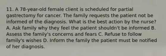 11. A 78-year-old female client is scheduled for partial gastrectomy for cancer. The family requests the patient not be informed of the diagnosis. What is the best action by the nurse? A. Ask family why they feel the patient shouldn't be informed B. Assess the family's concerns and fears C. Refuse to follow family's wishes D. Inform the family the patient must be notified of her diagnosis.