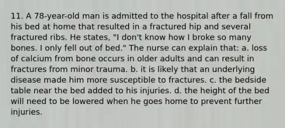 11. A 78-year-old man is admitted to the hospital after a fall from his bed at home that resulted in a fractured hip and several fractured ribs. He states, "I don't know how I broke so many bones. I only fell out of bed." The nurse can explain that: a. loss of calcium from bone occurs in older adults and can result in fractures from minor trauma. b. it is likely that an underlying disease made him more susceptible to fractures. c. the bedside table near the bed added to his injuries. d. the height of the bed will need to be lowered when he goes home to prevent further injuries.