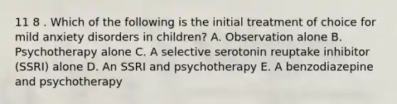 11 8 . Which of the following is the initial treatment of choice for mild anxiety disorders in children? A. Observation alone B. Psychotherapy alone C. A selective serotonin reuptake inhibitor (SSRI) alone D. An SSRI and psychotherapy E. A benzodiazepine and psychotherapy