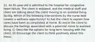 11. An 81-year-old is admitted to the hospital for congestive heart failure. The client is widowed, and the medical staff and client are talking about the client moving to an assisted living facility. Which of the following interventions by the nurse best creates a wellness opportunity? A) Ask the client to explain how cares have been accomplished at home. B) Assist the client to discuss the feelings associated with a potential move to assisted living. C) Describe the options for long-term housing with the client. D) Encourage the client to think positively about this move.