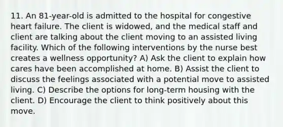 11. An 81-year-old is admitted to the hospital for congestive heart failure. The client is widowed, and the medical staff and client are talking about the client moving to an assisted living facility. Which of the following interventions by the nurse best creates a wellness opportunity? A) Ask the client to explain how cares have been accomplished at home. B) Assist the client to discuss the feelings associated with a potential move to assisted living. C) Describe the options for long-term housing with the client. D) Encourage the client to think positively about this move.