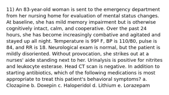 11) An 83-year-old woman is sent to the emergency department from her nursing home for evaluation of mental status changes. At baseline, she has mild memory impairment but is otherwise cognitively intact, calm, and cooperative. Over the past 24 hours, she has become increasingly combative and agitated and stayed up all night. Temperature is 99º F, BP is 110/80, pulse is 84, and RR is 18. Neurological exam is normal, but the patient is mildly disoriented. Without provocation, she strikes out at a nurses' aide standing next to her. Urinalysis is positive for nitrites and leukocyte esterase. Head CT scan is negative. In addition to starting antibiotics, which of the following medications is most appropriate to treat this patient's behavioral symptoms? a. Clozapine b. Doxepin c. Haloperidol d. Lithium e. Lorazepam