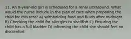 11. An 8-year-old girl is scheduled for a renal ultrasound. What would the nurse include in the plan of care when preparing the child for this test? A) Withholding food and fluids after midnight B) Checking the child for allergies to shellfish C) Ensuring the child has a full bladder D) Informing the child she should feel no discomfort