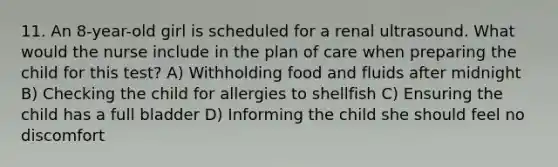 11. An 8-year-old girl is scheduled for a renal ultrasound. What would the nurse include in the plan of care when preparing the child for this test? A) Withholding food and fluids after midnight B) Checking the child for allergies to shellfish C) Ensuring the child has a full bladder D) Informing the child she should feel no discomfort