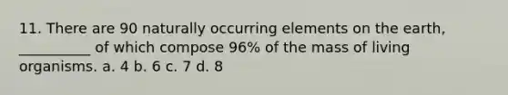 11. There are 90 naturally occurring elements on the earth, __________ of which compose 96% of the mass of living organisms. a. 4 b. 6 c. 7 d. 8