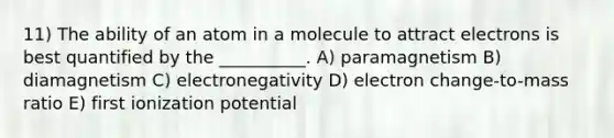 11) The ability of an atom in a molecule to attract electrons is best quantified by the __________. A) paramagnetism B) diamagnetism C) electronegativity D) electron change-to-mass ratio E) first ionization potential