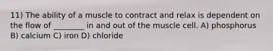 11) The ability of a muscle to contract and relax is dependent on the flow of ________ in and out of the muscle cell. A) phosphorus B) calcium C) iron D) chloride