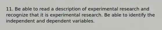 11. Be able to read a description of experimental research and recognize that it is experimental research. Be able to identify the independent and dependent variables.